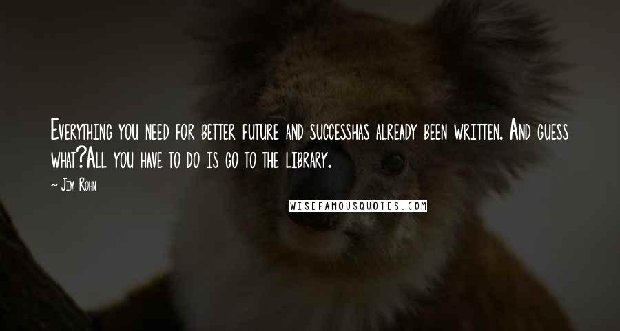 Jim Rohn Quotes: Everything you need for better future and successhas already been written. And guess what?All you have to do is go to the library.