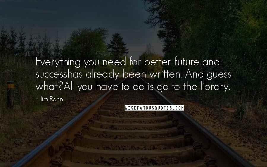 Jim Rohn Quotes: Everything you need for better future and successhas already been written. And guess what?All you have to do is go to the library.