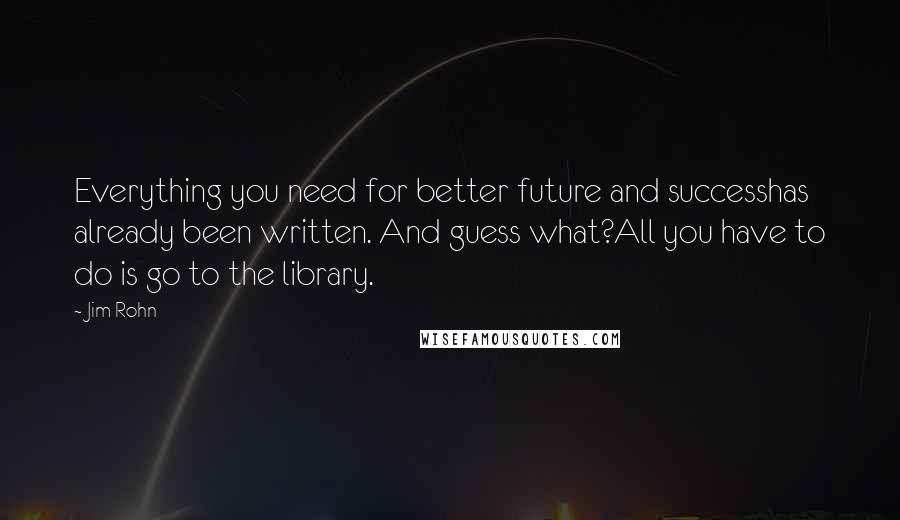 Jim Rohn Quotes: Everything you need for better future and successhas already been written. And guess what?All you have to do is go to the library.