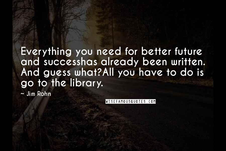 Jim Rohn Quotes: Everything you need for better future and successhas already been written. And guess what?All you have to do is go to the library.