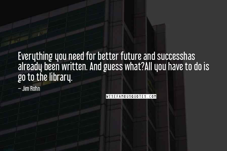 Jim Rohn Quotes: Everything you need for better future and successhas already been written. And guess what?All you have to do is go to the library.