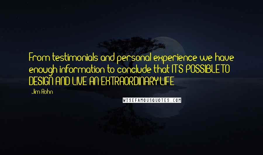 Jim Rohn Quotes: From testimonials and personal experience we have enough information to conclude that IT'S POSSIBLE TO DESIGN AND LIVE AN EXTRAORDINARY LIFE