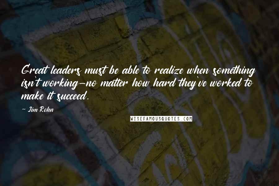 Jim Rohn Quotes: Great leaders must be able to realize when something isn't working-no matter how hard they've worked to make it succeed.
