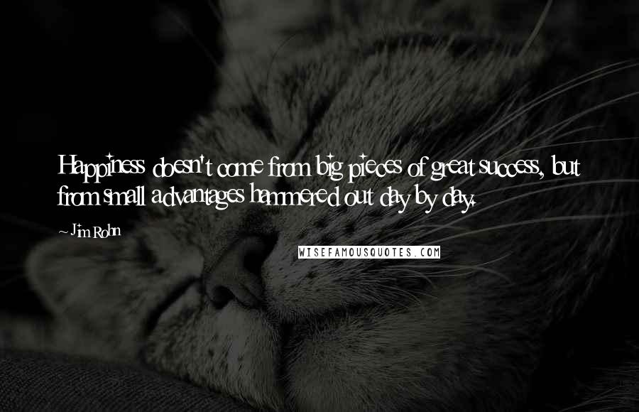 Jim Rohn Quotes: Happiness doesn't come from big pieces of great success, but from small advantages hammered out day by day.