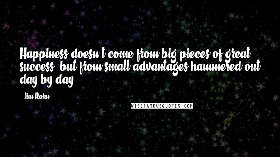 Jim Rohn Quotes: Happiness doesn't come from big pieces of great success, but from small advantages hammered out day by day.