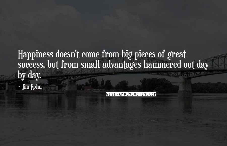 Jim Rohn Quotes: Happiness doesn't come from big pieces of great success, but from small advantages hammered out day by day.