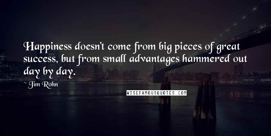 Jim Rohn Quotes: Happiness doesn't come from big pieces of great success, but from small advantages hammered out day by day.