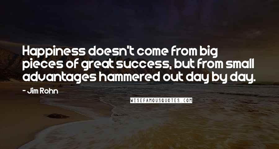Jim Rohn Quotes: Happiness doesn't come from big pieces of great success, but from small advantages hammered out day by day.