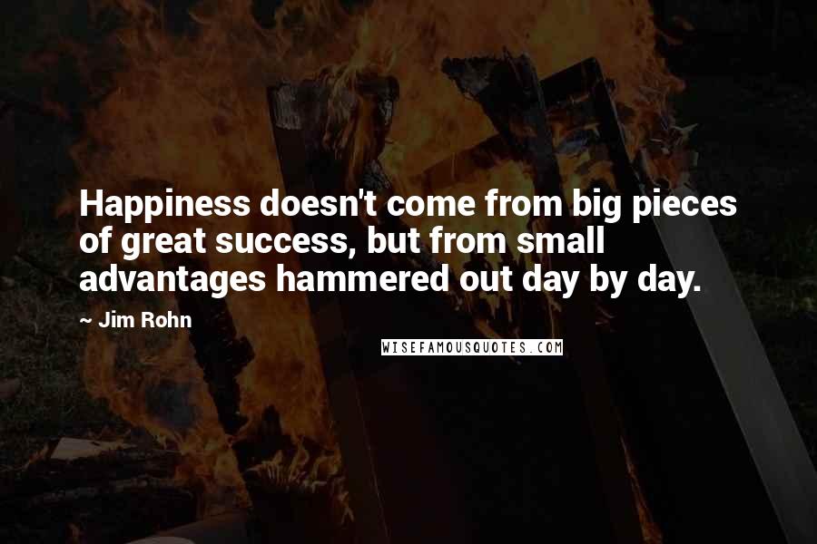 Jim Rohn Quotes: Happiness doesn't come from big pieces of great success, but from small advantages hammered out day by day.