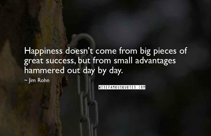 Jim Rohn Quotes: Happiness doesn't come from big pieces of great success, but from small advantages hammered out day by day.