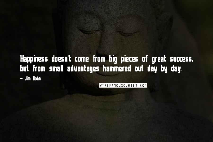 Jim Rohn Quotes: Happiness doesn't come from big pieces of great success, but from small advantages hammered out day by day.