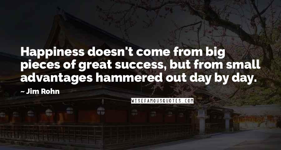 Jim Rohn Quotes: Happiness doesn't come from big pieces of great success, but from small advantages hammered out day by day.
