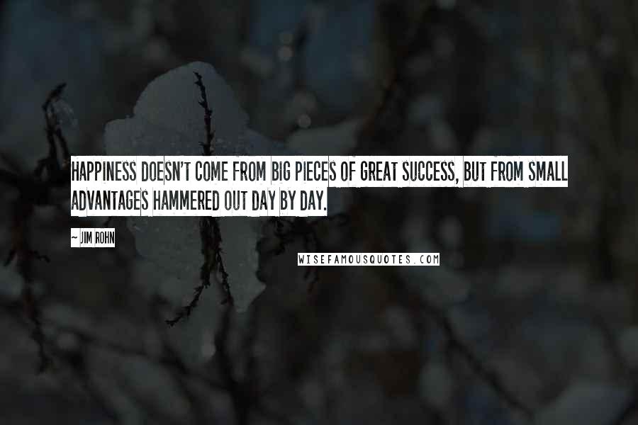 Jim Rohn Quotes: Happiness doesn't come from big pieces of great success, but from small advantages hammered out day by day.