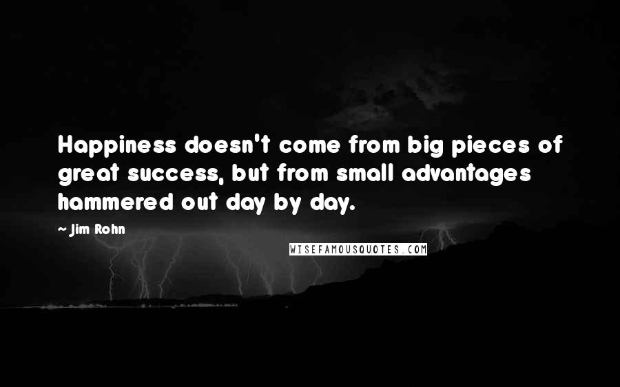 Jim Rohn Quotes: Happiness doesn't come from big pieces of great success, but from small advantages hammered out day by day.