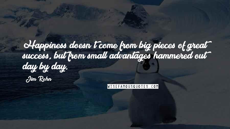Jim Rohn Quotes: Happiness doesn't come from big pieces of great success, but from small advantages hammered out day by day.