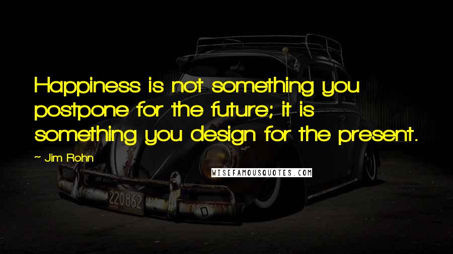 Jim Rohn Quotes: Happiness is not something you postpone for the future; it is something you design for the present.