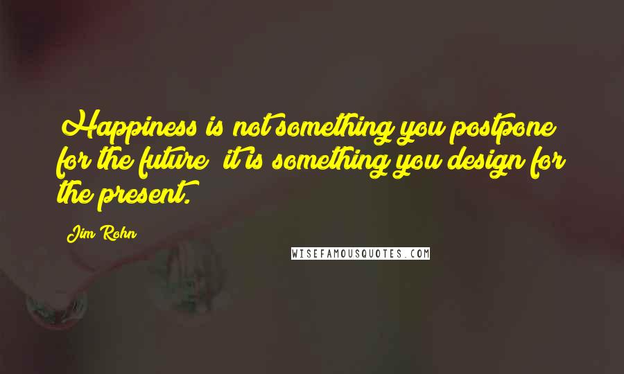 Jim Rohn Quotes: Happiness is not something you postpone for the future; it is something you design for the present.