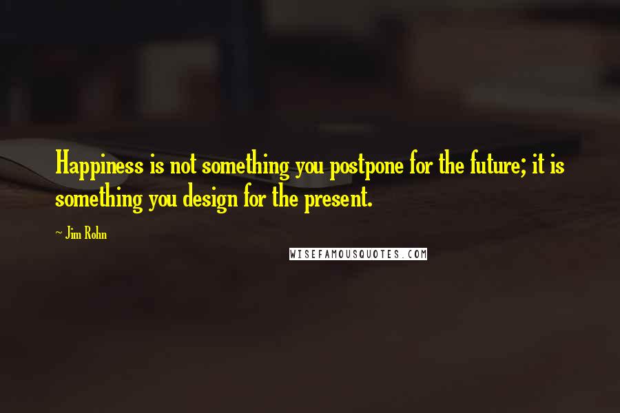 Jim Rohn Quotes: Happiness is not something you postpone for the future; it is something you design for the present.