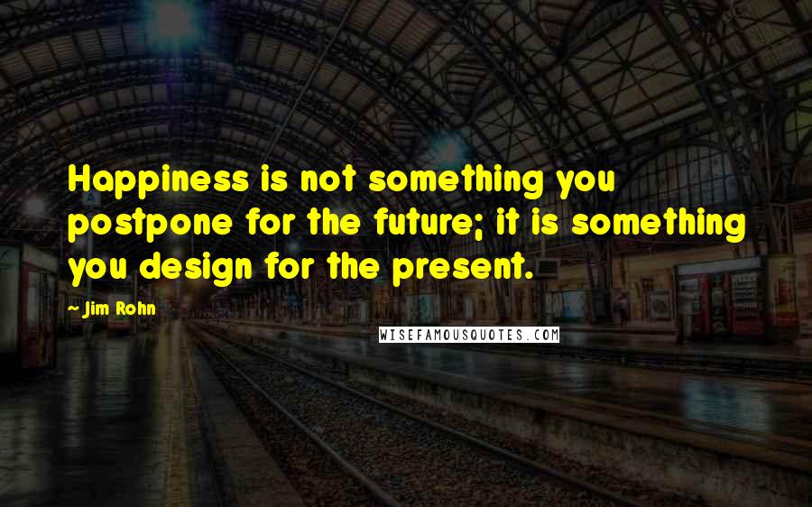 Jim Rohn Quotes: Happiness is not something you postpone for the future; it is something you design for the present.
