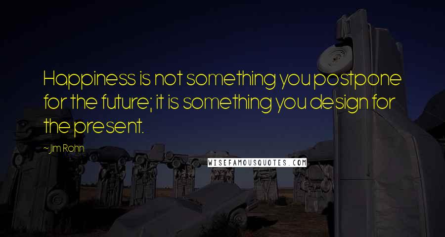 Jim Rohn Quotes: Happiness is not something you postpone for the future; it is something you design for the present.