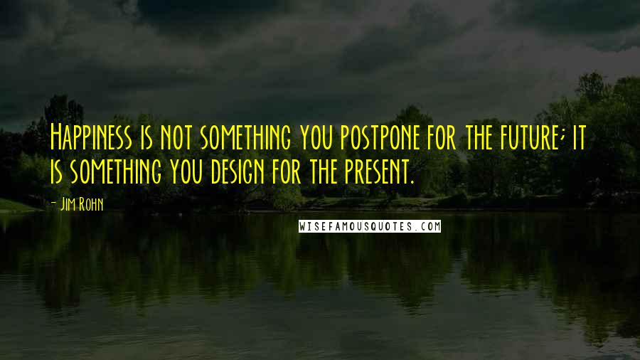 Jim Rohn Quotes: Happiness is not something you postpone for the future; it is something you design for the present.