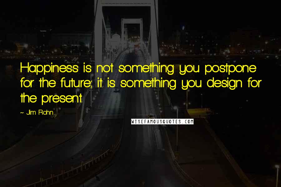 Jim Rohn Quotes: Happiness is not something you postpone for the future; it is something you design for the present.