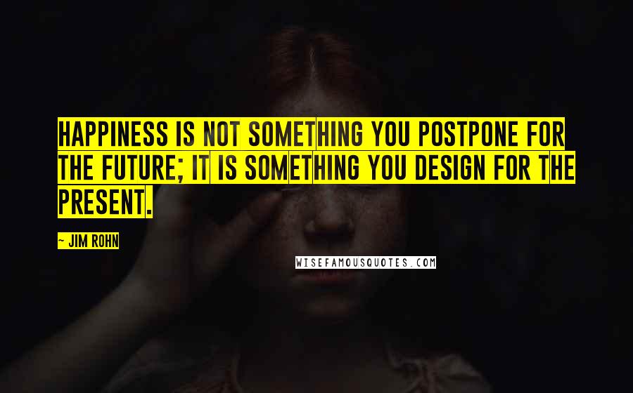 Jim Rohn Quotes: Happiness is not something you postpone for the future; it is something you design for the present.