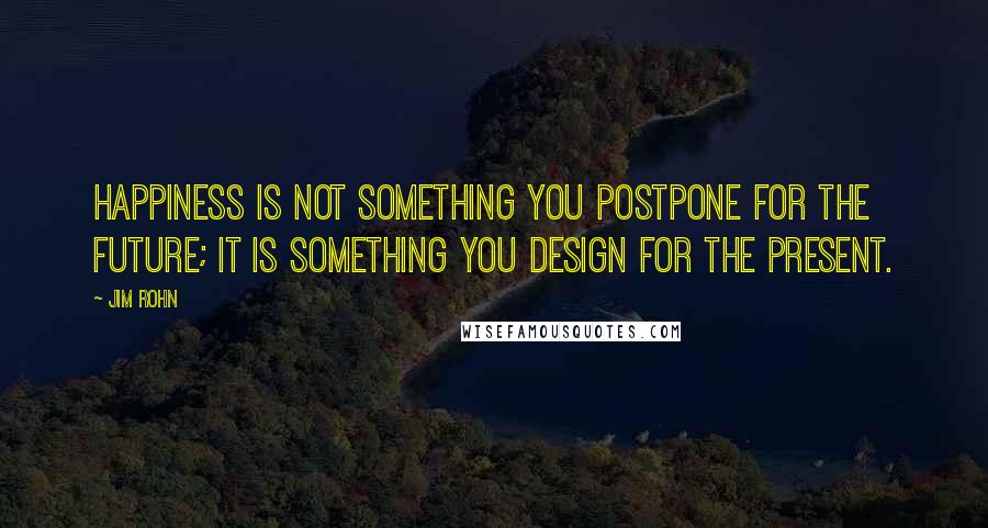 Jim Rohn Quotes: Happiness is not something you postpone for the future; it is something you design for the present.