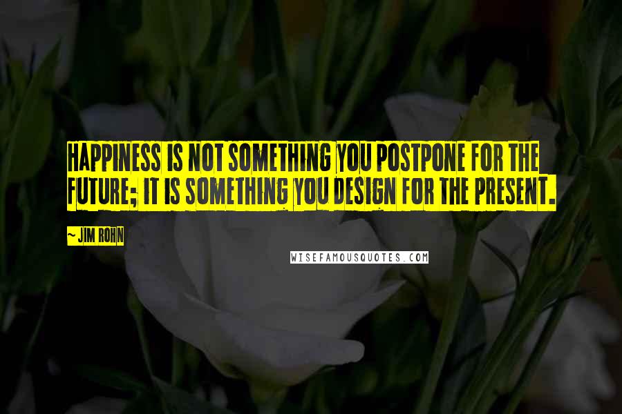 Jim Rohn Quotes: Happiness is not something you postpone for the future; it is something you design for the present.