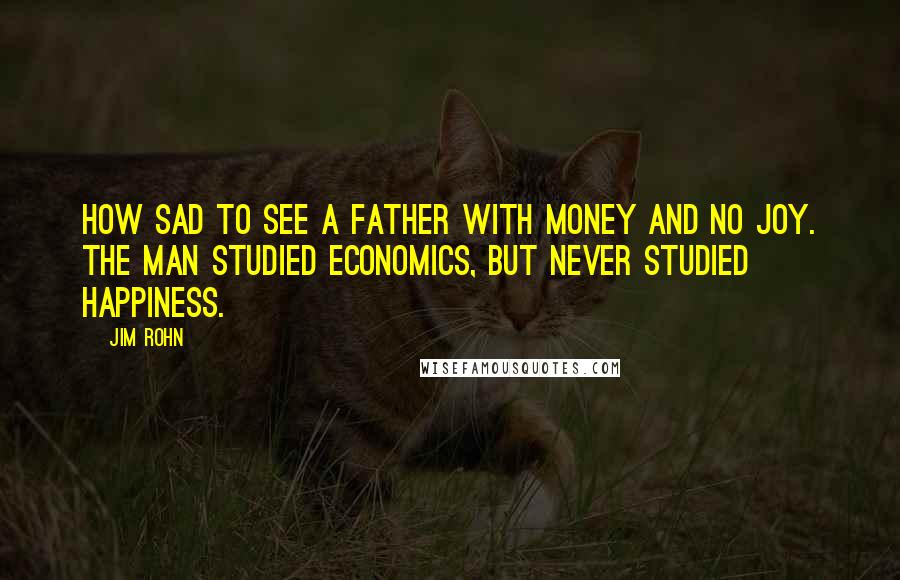Jim Rohn Quotes: How sad to see a father with money and no joy. The man studied economics, but never studied happiness.