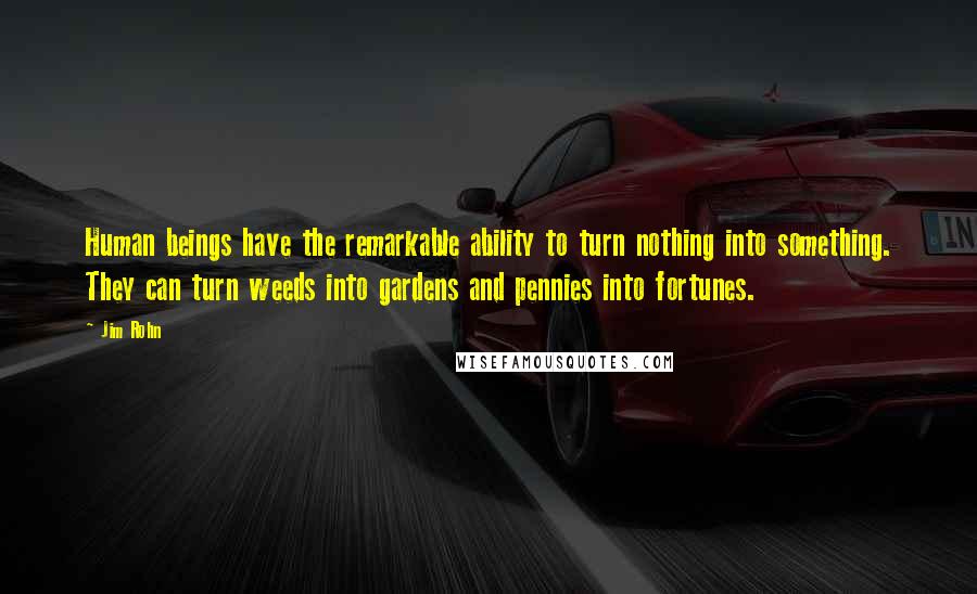 Jim Rohn Quotes: Human beings have the remarkable ability to turn nothing into something. They can turn weeds into gardens and pennies into fortunes.