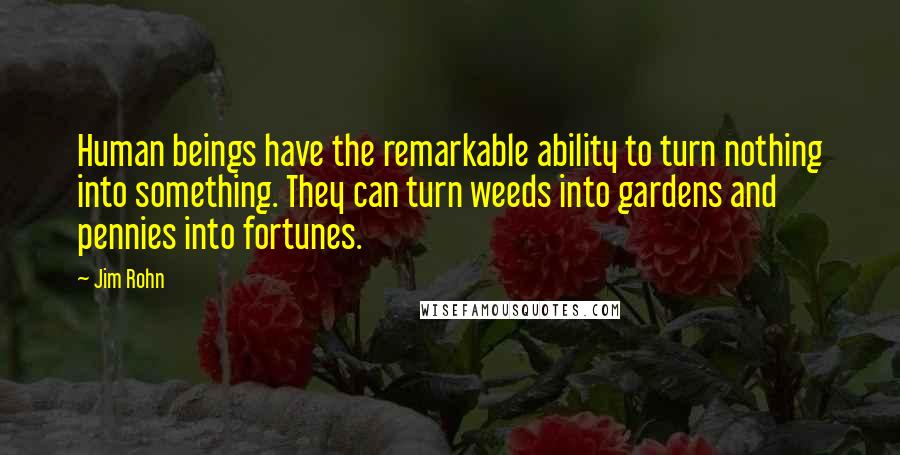 Jim Rohn Quotes: Human beings have the remarkable ability to turn nothing into something. They can turn weeds into gardens and pennies into fortunes.