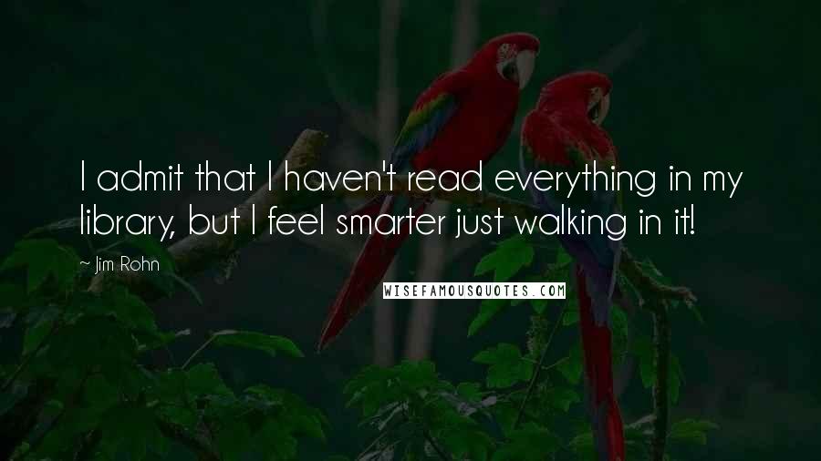 Jim Rohn Quotes: I admit that I haven't read everything in my library, but I feel smarter just walking in it!