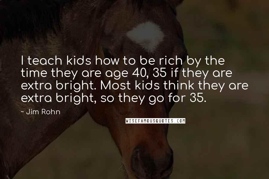 Jim Rohn Quotes: I teach kids how to be rich by the time they are age 40, 35 if they are extra bright. Most kids think they are extra bright, so they go for 35.