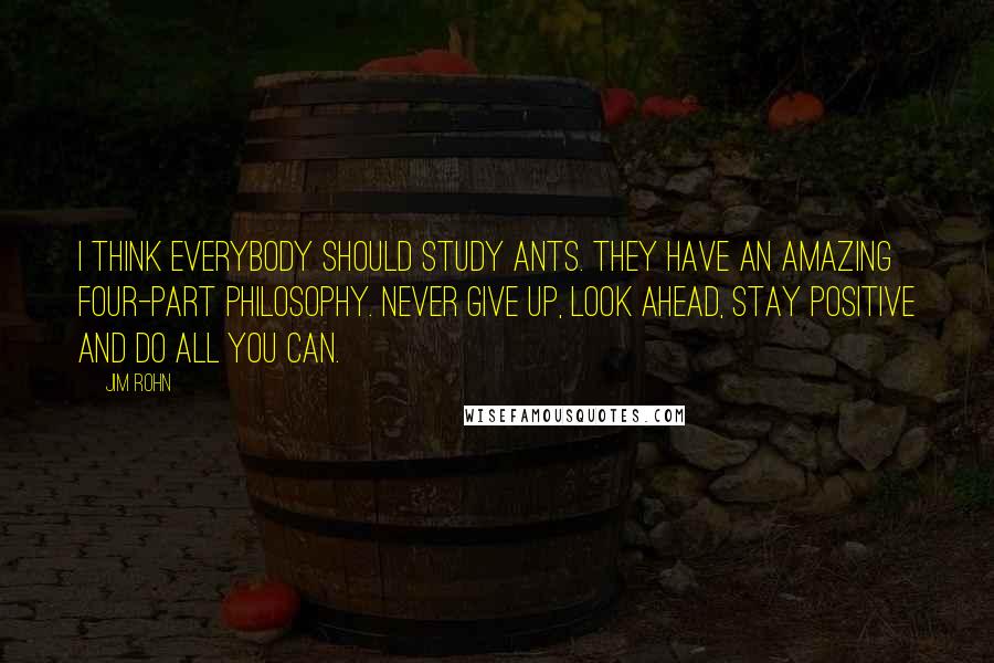 Jim Rohn Quotes: I think everybody should study ants. They have an amazing four-part philosophy. Never give up, look ahead, stay positive and do all you can.