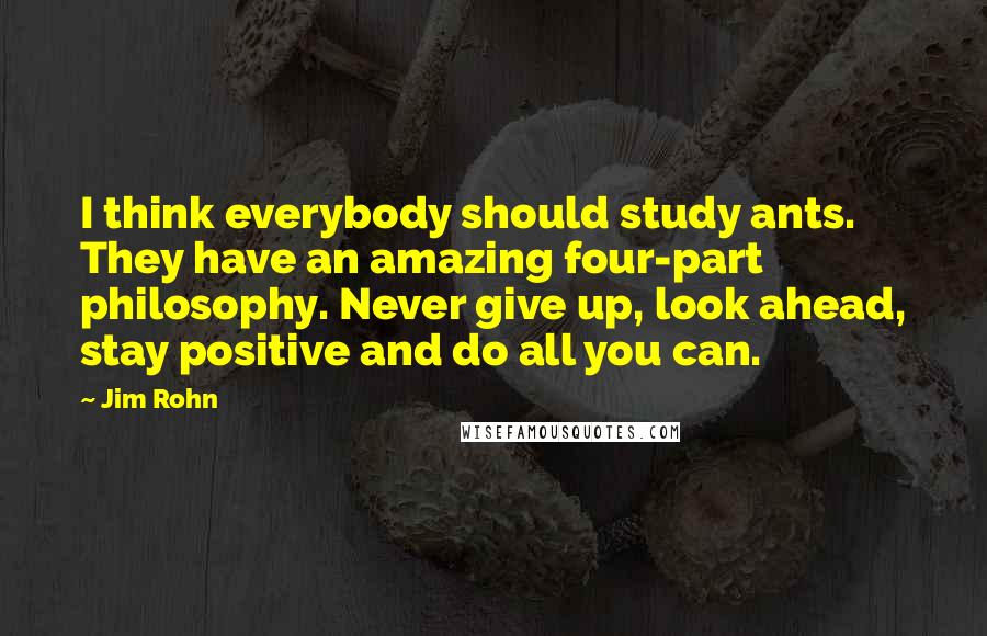 Jim Rohn Quotes: I think everybody should study ants. They have an amazing four-part philosophy. Never give up, look ahead, stay positive and do all you can.