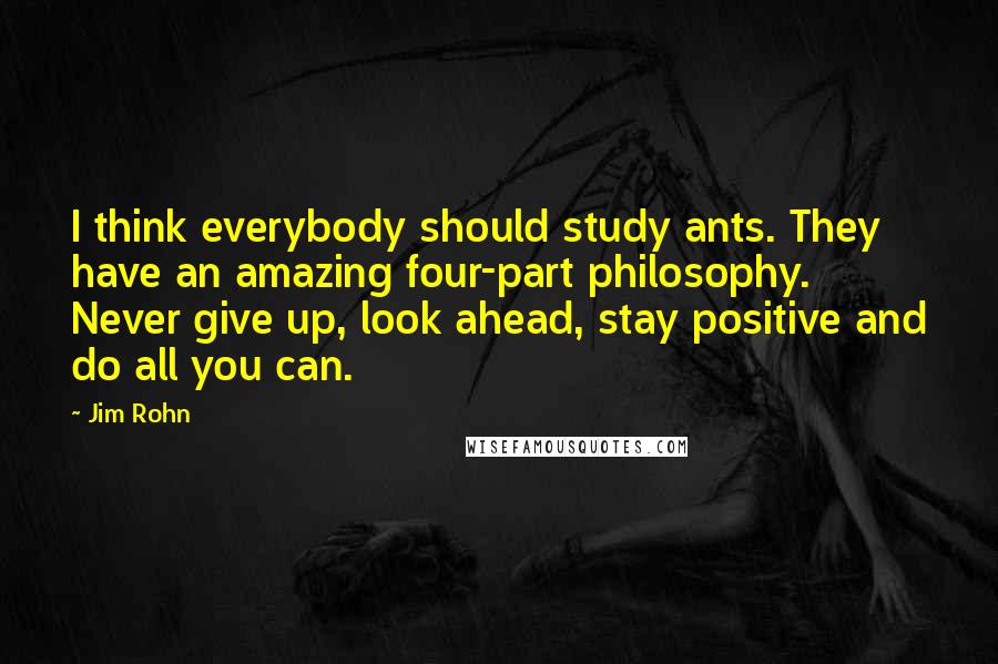 Jim Rohn Quotes: I think everybody should study ants. They have an amazing four-part philosophy. Never give up, look ahead, stay positive and do all you can.