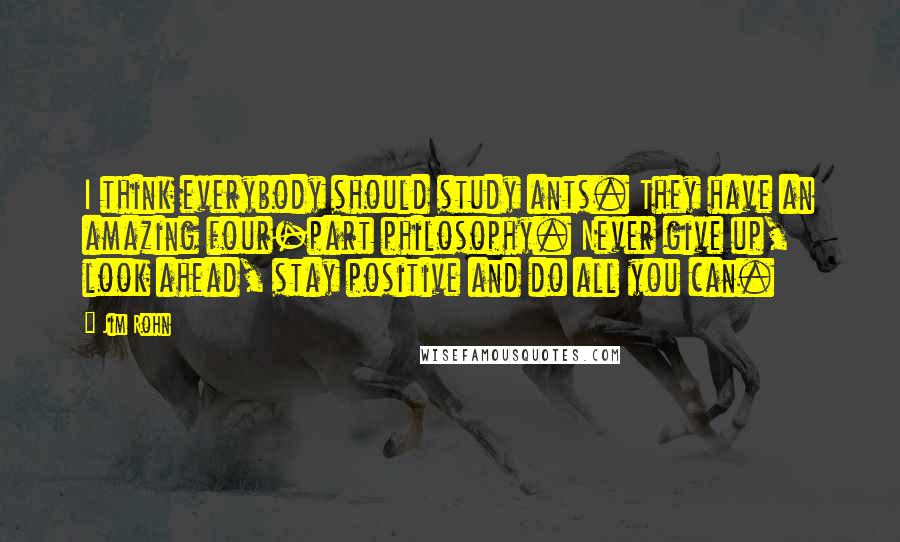 Jim Rohn Quotes: I think everybody should study ants. They have an amazing four-part philosophy. Never give up, look ahead, stay positive and do all you can.