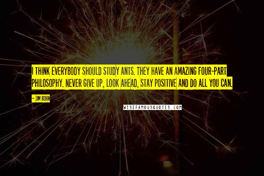 Jim Rohn Quotes: I think everybody should study ants. They have an amazing four-part philosophy. Never give up, look ahead, stay positive and do all you can.