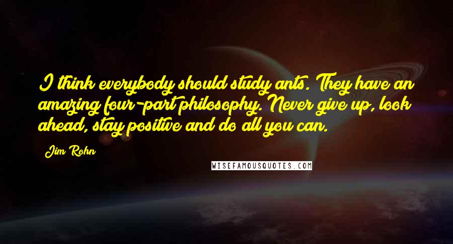 Jim Rohn Quotes: I think everybody should study ants. They have an amazing four-part philosophy. Never give up, look ahead, stay positive and do all you can.