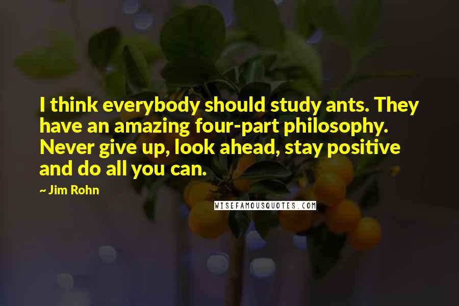 Jim Rohn Quotes: I think everybody should study ants. They have an amazing four-part philosophy. Never give up, look ahead, stay positive and do all you can.