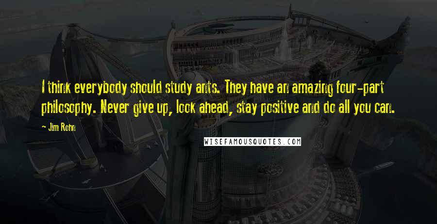 Jim Rohn Quotes: I think everybody should study ants. They have an amazing four-part philosophy. Never give up, look ahead, stay positive and do all you can.