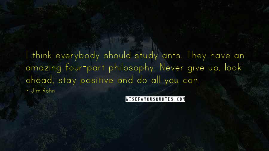 Jim Rohn Quotes: I think everybody should study ants. They have an amazing four-part philosophy. Never give up, look ahead, stay positive and do all you can.