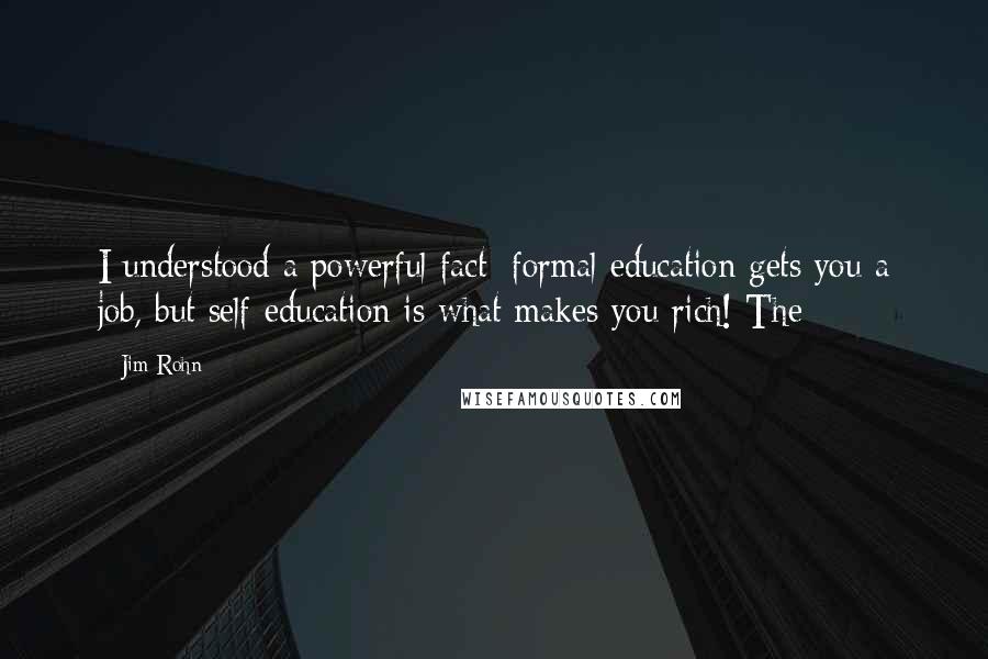 Jim Rohn Quotes: I understood a powerful fact: formal education gets you a job, but self-education is what makes you rich! The