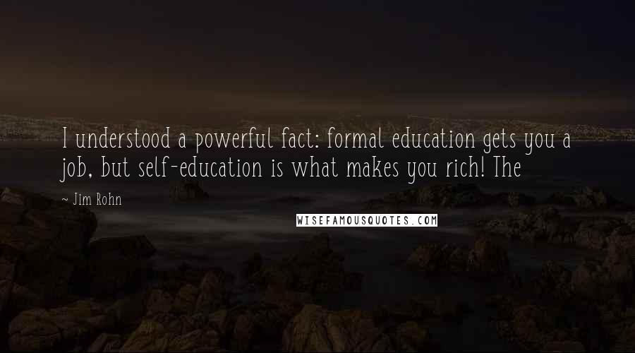Jim Rohn Quotes: I understood a powerful fact: formal education gets you a job, but self-education is what makes you rich! The