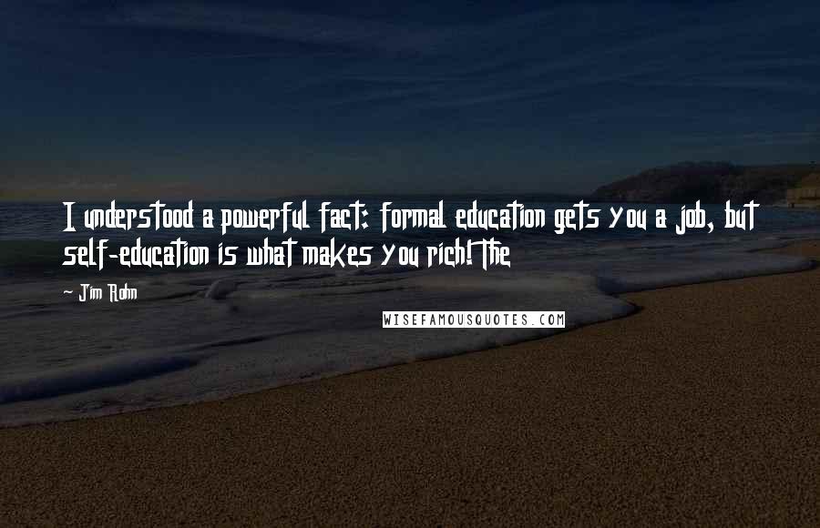 Jim Rohn Quotes: I understood a powerful fact: formal education gets you a job, but self-education is what makes you rich! The