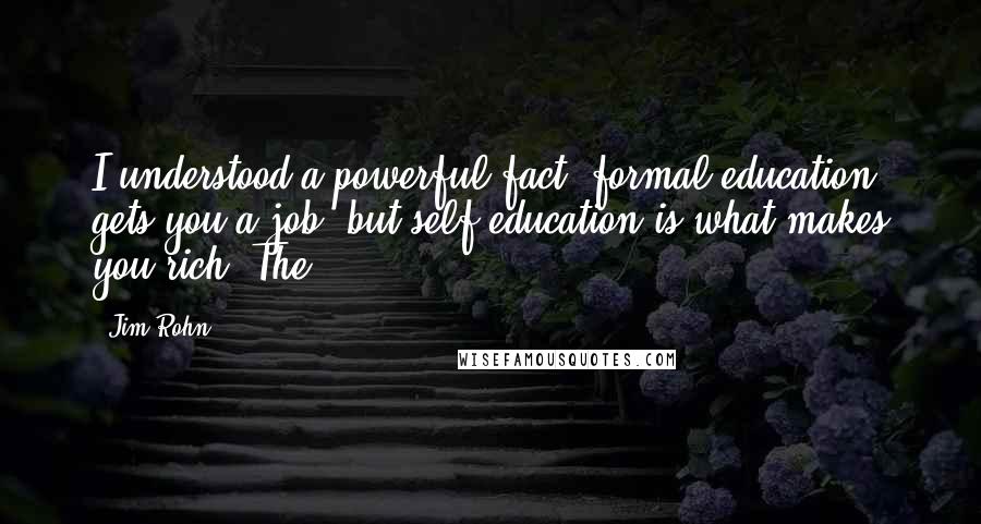 Jim Rohn Quotes: I understood a powerful fact: formal education gets you a job, but self-education is what makes you rich! The