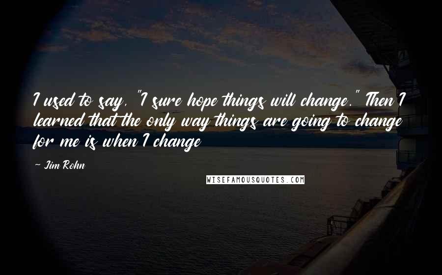 Jim Rohn Quotes: I used to say, "I sure hope things will change." Then I learned that the only way things are going to change for me is when I change