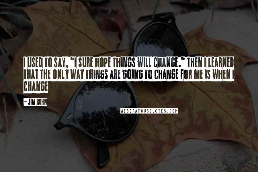 Jim Rohn Quotes: I used to say, "I sure hope things will change." Then I learned that the only way things are going to change for me is when I change