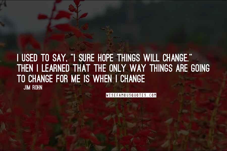 Jim Rohn Quotes: I used to say, "I sure hope things will change." Then I learned that the only way things are going to change for me is when I change